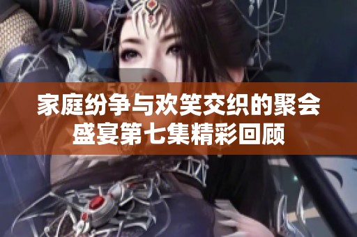 家庭纷争与欢笑交织的聚会盛宴第七集精彩回顾