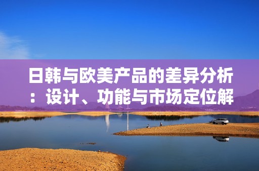 日韩与欧美产品的差异分析：设计、功能与市场定位解析