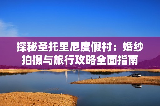 探秘圣托里尼度假村：婚纱拍摄与旅行攻略全面指南