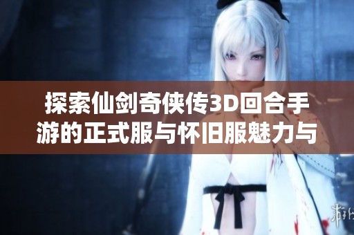 探索仙剑奇侠传3D回合手游的正式服与怀旧服魅力与区别