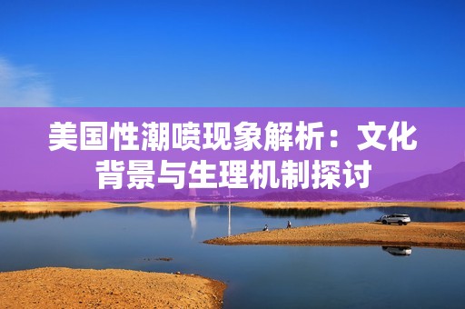 美国性潮喷现象解析：文化背景与生理机制探讨