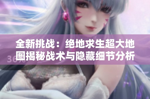 全新挑战：绝地求生超大地图揭秘战术与隐藏细节分析
