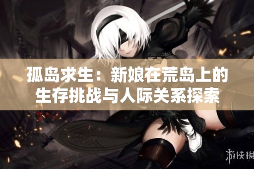 孤岛求生：新娘在荒岛上的生存挑战与人际关系探索