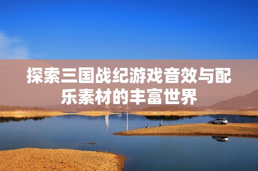 探索三国战纪游戏音效与配乐素材的丰富世界