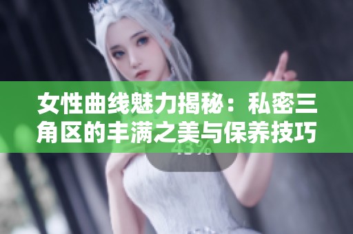 女性曲线魅力揭秘：私密三角区的丰满之美与保养技巧