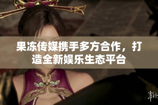 果冻传媒携手多方合作，打造全新娱乐生态平台