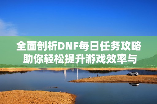 全面剖析DNF每日任务攻略 助你轻松提升游戏效率与乐趣