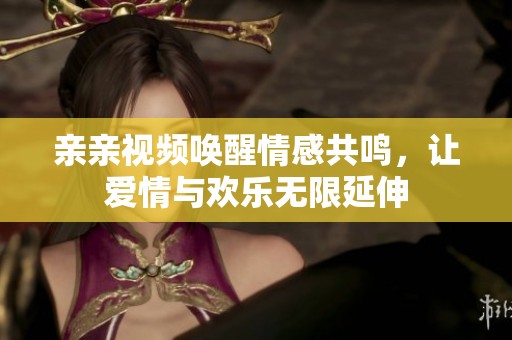 亲亲视频唤醒情感共鸣，让爱情与欢乐无限延伸
