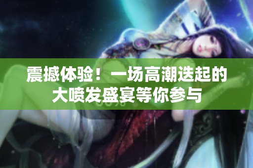 震撼体验！一场高潮迭起的大喷发盛宴等你参与