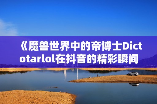 《魔兽世界中的帝博士Dictotarlol在抖音的精彩瞬间分享》