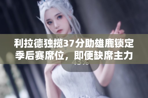 利拉德独揽37分助雄鹿锁定季后赛席位，即便缺席主力依旧强势