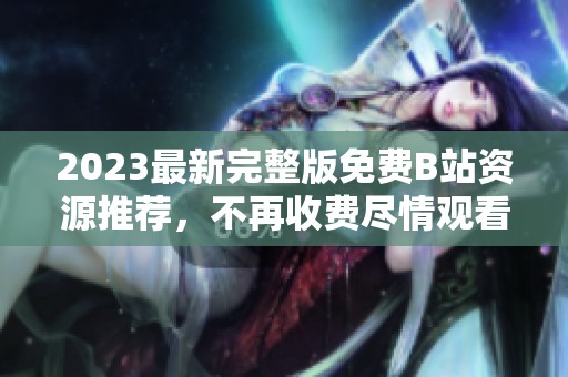 2023最新完整版免费B站资源推荐，不再收费尽情观看