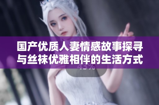 国产优质人妻情感故事探寻与丝袜优雅相伴的生活方式