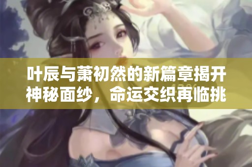 叶辰与萧初然的新篇章揭开神秘面纱，命运交织再临挑战