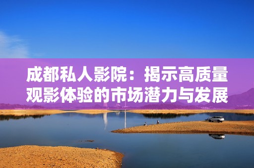 成都私人影院：揭示高质量观影体验的市场潜力与发展趋势