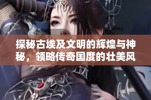 探秘古埃及文明的辉煌与神秘，领略传奇国度的壮美风情