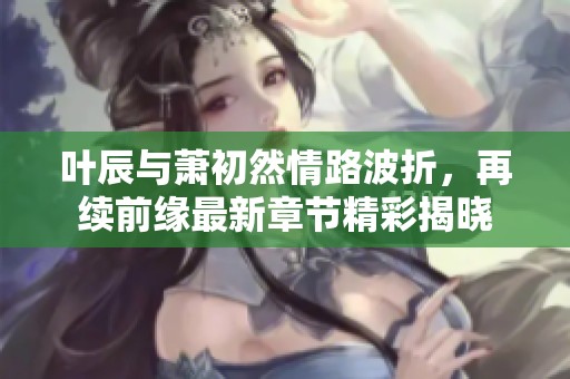 叶辰与萧初然情路波折，再续前缘最新章节精彩揭晓