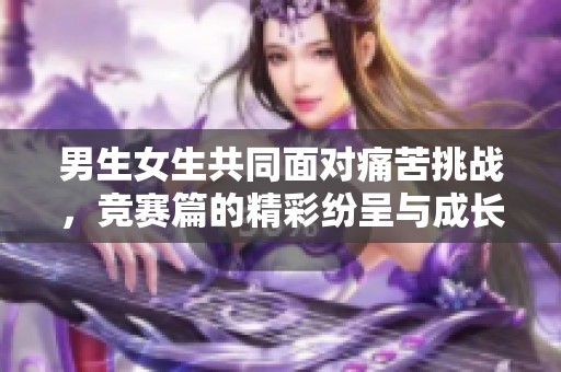 男生女生共同面对痛苦挑战，竞赛篇的精彩纷呈与成长之路