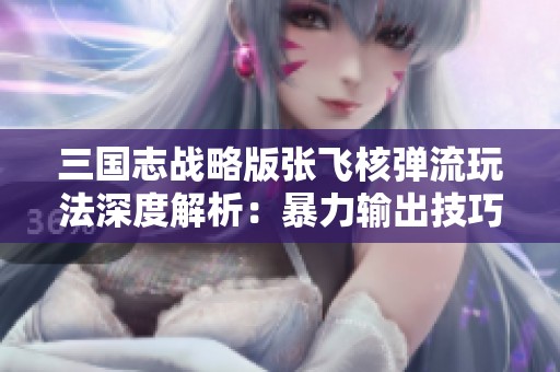 三国志战略版张飞核弹流玩法深度解析：暴力输出技巧与策略分享