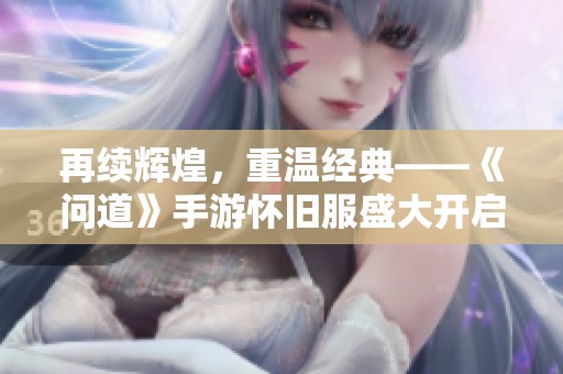 再续辉煌，重温经典——《问道》手游怀旧服盛大开启，邀你共闯江湖