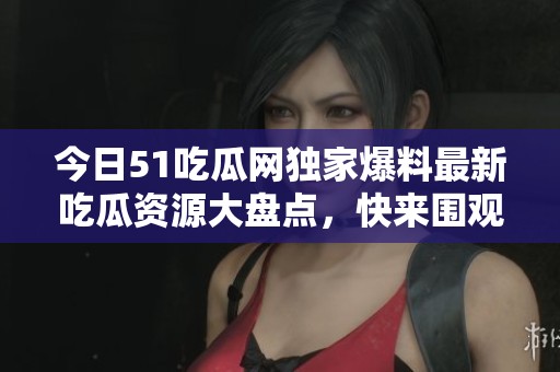 今日51吃瓜网独家爆料最新吃瓜资源大盘点，快来围观！