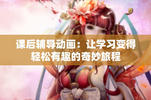 课后辅导动画：让学习变得轻松有趣的奇妙旅程