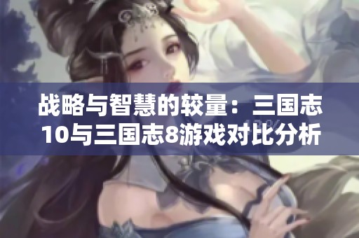 战略与智慧的较量：三国志10与三国志8游戏对比分析