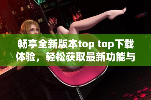畅享全新版本top top下载体验，轻松获取最新功能与资讯