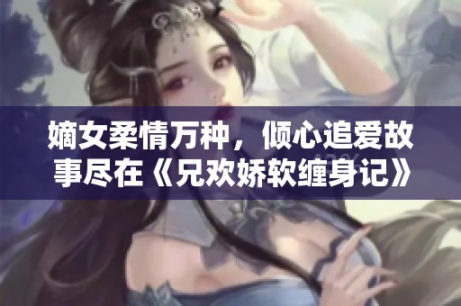 嫡女柔情万种，倾心追爱故事尽在《兄欢娇软缠身记》
