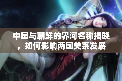 中国与朝鲜的界河名称揭晓，如何影响两国关系发展