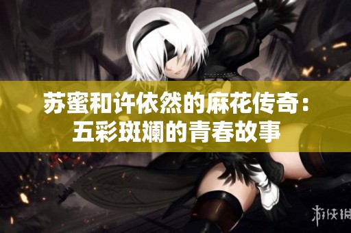 苏蜜和许依然的麻花传奇：五彩斑斓的青春故事