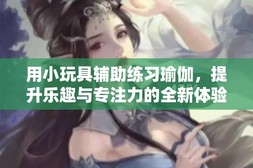 用小玩具辅助练习瑜伽，提升乐趣与专注力的全新体验