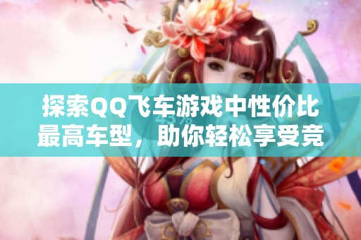 探索QQ飞车游戏中性价比最高车型，助你轻松享受竞技乐趣