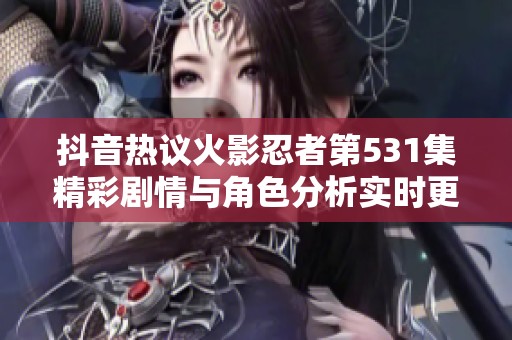 抖音热议火影忍者第531集精彩剧情与角色分析实时更新