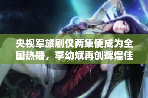 央视军旅剧仅两集便成为全国热播，李幼斌再创辉煌佳作
