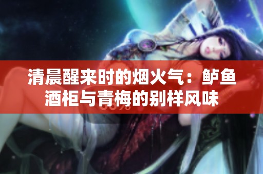清晨醒来时的烟火气：鲈鱼酒柜与青梅的别样风味