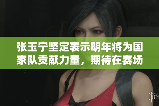 张玉宁坚定表示明年将为国家队贡献力量，期待在赛场上重写自我