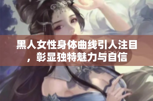 黑人女性身体曲线引人注目，彰显独特魅力与自信
