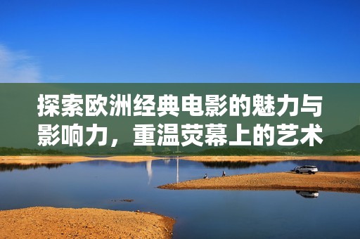 探索欧洲经典电影的魅力与影响力，重温荧幕上的艺术之旅