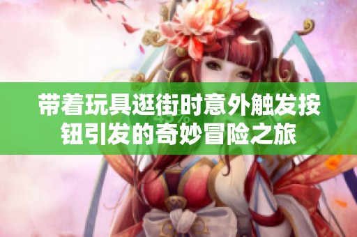 带着玩具逛街时意外触发按钮引发的奇妙冒险之旅