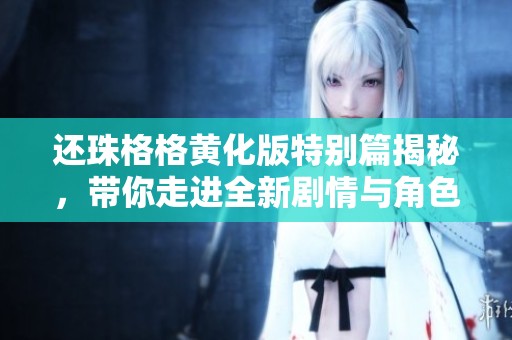 还珠格格黄化版特别篇揭秘，带你走进全新剧情与角色发展