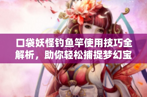 口袋妖怪钓鱼竿使用技巧全解析，助你轻松捕捉梦幻宝可梦