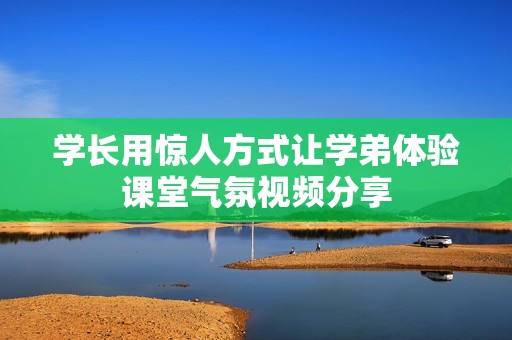 学长用惊人方式让学弟体验课堂气氛视频分享