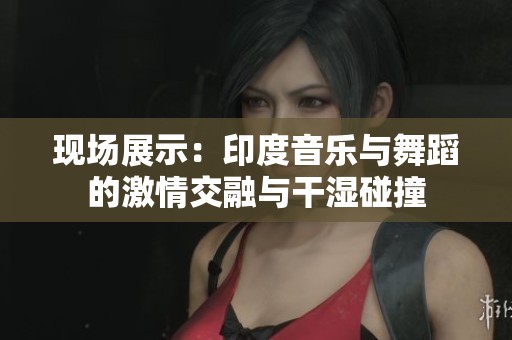 现场展示：印度音乐与舞蹈的激情交融与干湿碰撞