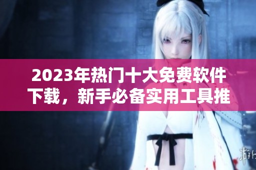 2023年热门十大免费软件下载，新手必备实用工具推荐
