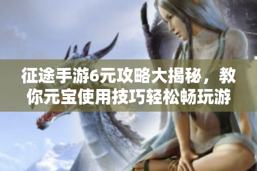 征途手游6元攻略大揭秘，教你元宝使用技巧轻松畅玩游戏