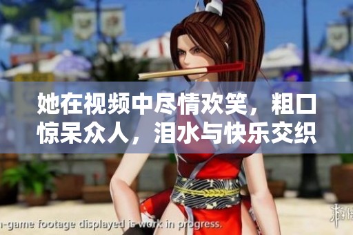 她在视频中尽情欢笑，粗口惊呆众人，泪水与快乐交织的瞬间