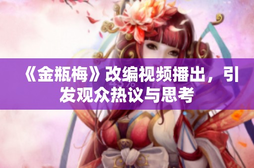 《金瓶梅》改编视频播出，引发观众热议与思考