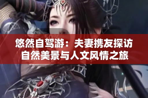 悠然自驾游：夫妻携友探访自然美景与人文风情之旅