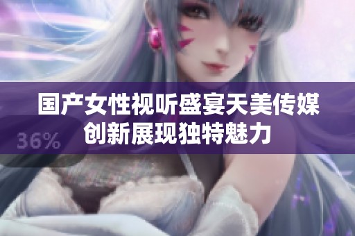 国产女性视听盛宴天美传媒创新展现独特魅力